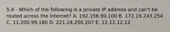 5.4 - Which of the following is a private IP address and can't be routed across the Internet? A. 192.156.90.100 B. 172.19.243.254 C. 11.200.99.180 D. 221.24.250.207 E. 12.12.12.12