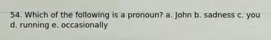 54. Which of the following is a pronoun? a. John b. sadness c. you d. running e. occasionally