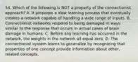 54. Which of the following is NOT a property of the connectionist approach? A. It proposes a slow learning process that eventually creates a network capable of handling a wide range of inputs. B. Connectionist networks respond to being damaged in ways similar to the response that occurs in actual cases of brain damage in humans. C. Before any learning has occurred in the network, the weights in the network all equal zero. D. The connectionist system learns to generalize by recognizing that properties of one concept provide information about other, related concepts.