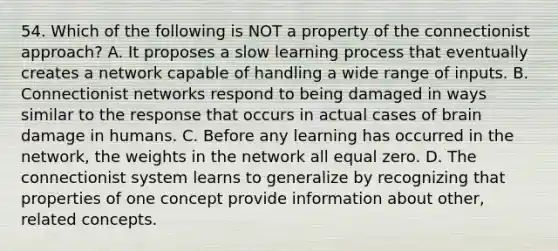 54. Which of the following is NOT a property of the connectionist approach? A. It proposes a slow learning process that eventually creates a network capable of handling a wide range of inputs. B. Connectionist networks respond to being damaged in ways similar to the response that occurs in actual cases of brain damage in humans. C. Before any learning has occurred in the network, the weights in the network all equal zero. D. The connectionist system learns to generalize by recognizing that properties of one concept provide information about other, related concepts.