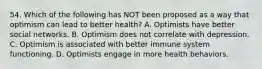 54. Which of the following has NOT been proposed as a way that optimism can lead to better health? A. Optimists have better social networks. B. Optimism does not correlate with depression. C. Optimism is associated with better immune system functioning. D. Optimists engage in more health behaviors.