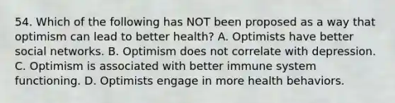 54. Which of the following has NOT been proposed as a way that optimism can lead to better health? A. Optimists have better social networks. B. Optimism does not correlate with depression. C. Optimism is associated with better immune system functioning. D. Optimists engage in more health behaviors.