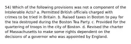 54) Which of the following provisions was not a component of the Intolerable Acts? a. Permitted British officials charged with crimes to be tried in Britain. b. Raised taxes in Boston to pay for the tea destroyed during the Boston Tea Party. c. Provided for the quartering of troops in the city of Boston. d. Revised the charter of Massachusetts to make some rights dependent on the decisions of a governor who was appointed by England.