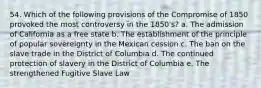 54. Which of the following provisions of the Compromise of 1850 provoked the most controversy in the 1850's? a. The admission of California as a free state b. The establishment of the principle of popular sovereignty in the Mexican cession c. The ban on the slave trade in the District of Columbia d. The continued protection of slavery in the District of Columbia e. The strengthened Fugitive Slave Law