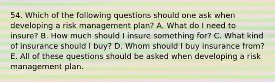 54. Which of the following questions should one ask when developing a risk management plan? A. What do I need to insure? B. How much should I insure something for? C. What kind of insurance should I buy? D. Whom should I buy insurance from? E. All of these questions should be asked when developing a risk management plan.