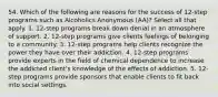 54. Which of the following are reasons for the success of 12-step programs such as Alcoholics Anonymous (AA)? Select all that apply. 1. 12-step programs break down denial in an atmosphere of support. 2. 12-step programs give clients feelings of belonging to a community. 3. 12-step programs help clients recognize the power they have over their addiction. 4. 12-step programs provide experts in the field of chemical dependence to increase the addicted client's knowledge of the effects of addiction. 5. 12-step programs provide sponsors that enable clients to fit back into social settings.