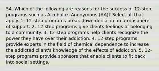 54. Which of the following are reasons for the success of 12-step programs such as Alcoholics Anonymous (AA)? Select all that apply. 1. 12-step programs break down denial in an atmosphere of support. 2. 12-step programs give clients feelings of belonging to a community. 3. 12-step programs help clients recognize the power they have over their addiction. 4. 12-step programs provide experts in the field of chemical dependence to increase the addicted client's knowledge of the effects of addiction. 5. 12-step programs provide sponsors that enable clients to fit back into social settings.