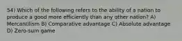 54) Which of the following refers to the ability of a nation to produce a good more efficiently than any other nation? A) Mercantilism B) Comparative advantage C) Absolute advantage D) Zero-sum game