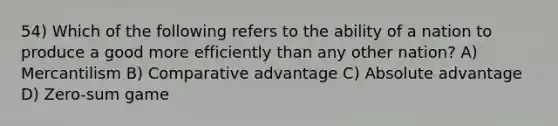 54) Which of the following refers to the ability of a nation to produce a good more efficiently than any other nation? A) Mercantilism B) Comparative advantage C) Absolute advantage D) Zero-sum game