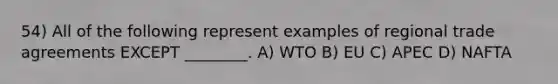 54) All of the following represent examples of regional trade agreements EXCEPT ________. A) WTO B) EU C) APEC D) NAFTA