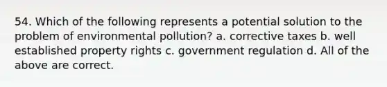 54. Which of the following represents a potential solution to the problem of environmental pollution? a. corrective taxes b. well established property rights c. government regulation d. All of the above are correct.