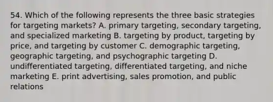 54. Which of the following represents the three basic strategies for targeting markets? A. primary targeting, secondary targeting, and specialized marketing B. targeting by product, targeting by price, and targeting by customer C. demographic targeting, geographic targeting, and psychographic targeting D. undifferentiated targeting, differentiated targeting, and niche marketing E. print advertising, sales promotion, and public relations