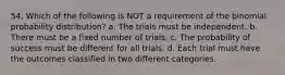 54. Which of the following is NOT a requirement of the binomial probability distribution? a. The trials must be independent. b. There must be a fixed number of trials. c. The probability of success must be different for all trials. d. Each trial must have the outcomes classified in two different categories.