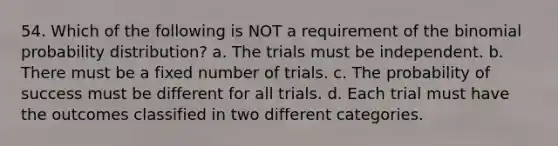 54. Which of the following is NOT a requirement of the binomial probability distribution? a. The trials must be independent. b. There must be a fixed number of trials. c. The probability of success must be different for all trials. d. Each trial must have the outcomes classified in two different categories.