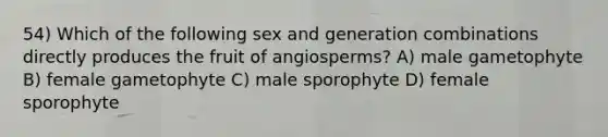 54) Which of the following sex and generation combinations directly produces the fruit of angiosperms? A) male gametophyte B) female gametophyte C) male sporophyte D) female sporophyte