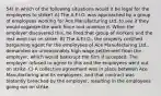 54) In which of the following situations would it be legal for the employees to strike? A) The A.F.I.O. was approached by a group of employees working for Ace Manufacturing Ltd. to see if they would organize the work force and unionize it. When the employer discovered this, he fired that group of workers and the rest went out on strike. B) The A.F.I.O., the properly certified bargaining agent for the employees of Ace Manufacturing Ltd., demanded an unreasonably high wage settlement from the employer, which would bankrupt the firm if accepted. The employer refused to agree to this and the employees went out on strike. C) A collective agreement was in place between Ace Manufacturing and its employees, and that contract was blatantly breached by the employer, resulting in the employees going out on strike.