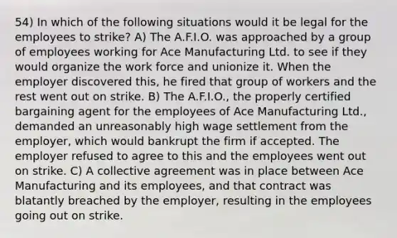 54) In which of the following situations would it be legal for the employees to strike? A) The A.F.I.O. was approached by a group of employees working for Ace Manufacturing Ltd. to see if they would organize the work force and unionize it. When the employer discovered this, he fired that group of workers and the rest went out on strike. B) The A.F.I.O., the properly certified bargaining agent for the employees of Ace Manufacturing Ltd., demanded an unreasonably high wage settlement from the employer, which would bankrupt the firm if accepted. The employer refused to agree to this and the employees went out on strike. C) A collective agreement was in place between Ace Manufacturing and its employees, and that contract was blatantly breached by the employer, resulting in the employees going out on strike.