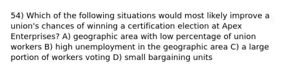 54) Which of the following situations would most likely improve a union's chances of winning a certification election at Apex Enterprises? A) geographic area with low percentage of union workers B) high unemployment in the geographic area C) a large portion of workers voting D) small bargaining units