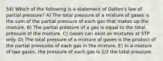 54) Which of the following is a statement of Dalton's law of partial pressure? A) The total pressure of a mixture of gases is the sum of the partial pressure of each gas that makes up the mixture. B) The partial pressure of a gas is equal to the total pressure of the mixture. C) Gases can exist as mixtures at STP only. D) The total pressure of a mixture of gases is the product of the partial pressures of each gas in the mixture. E) In a mixture of two gases, the pressure of each gas is 1/2 the total pressure.