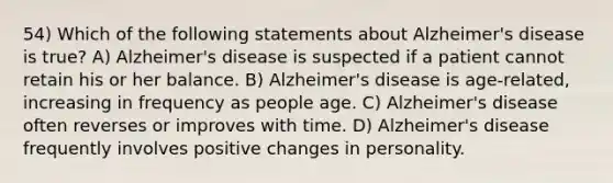 54) Which of the following statements about Alzheimer's disease is true? A) Alzheimer's disease is suspected if a patient cannot retain his or her balance. B) Alzheimer's disease is age-related, increasing in frequency as people age. C) Alzheimer's disease often reverses or improves with time. D) Alzheimer's disease frequently involves positive changes in personality.