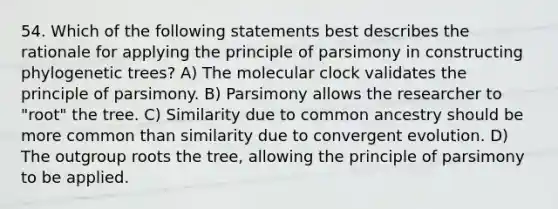 54. Which of the following statements best describes the rationale for applying the principle of parsimony in constructing phylogenetic trees? A) The molecular clock validates the principle of parsimony. B) Parsimony allows the researcher to "root" the tree. C) Similarity due to common ancestry should be more common than similarity due to convergent evolution. D) The outgroup roots the tree, allowing the principle of parsimony to be applied.