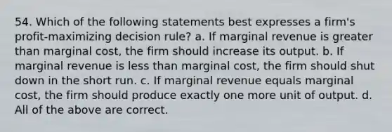 54. Which of the following statements best expresses a firm's profit-maximizing decision rule? a. If marginal revenue is greater than marginal cost, the firm should increase its output. b. If marginal revenue is less than marginal cost, the firm should shut down in the short run. c. If marginal revenue equals marginal cost, the firm should produce exactly one more unit of output. d. All of the above are correct.