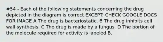 #54 - Each of the following statements concerning the drug depicted in the diagram is correct EXCEPT: CHECK GOOGLE DOCS FOR IMAGE A The drug is bacteriostatic. B The drug inhibits cell wall synthesis. C The drug is made by a fungus. D The portion of the molecule required for activity is labeled B.