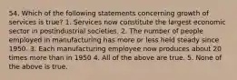 54. Which of the following statements concerning growth of services is true? 1. Services now constitute the largest economic sector in postindustrial societies. 2. The number of people employed in manufacturing has more or less held steady since 1950. 3. Each manufacturing employee now produces about 20 times more than in 1950 4. All of the above are true. 5. None of the above is true.