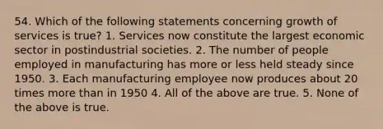 54. Which of the following statements concerning growth of services is true? 1. Services now constitute the largest economic sector in postindustrial societies. 2. The number of people employed in manufacturing has more or less held steady since 1950. 3. Each manufacturing employee now produces about 20 times more than in 1950 4. All of the above are true. 5. None of the above is true.