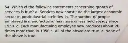 54. Which of the following statements concerning growth of services is true? a. Services now constitute the largest economic sector in postindustrial societies. b. The number of people employed in manufacturing has more or less held steady since 1950. c. Each manufacturing employee now produces about 20 times more than in 1950 d. All of the above are true. e. None of the above is true.