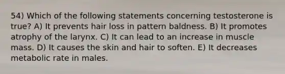 54) Which of the following statements concerning testosterone is true? A) It prevents hair loss in pattern baldness. B) It promotes atrophy of the larynx. C) It can lead to an increase in muscle mass. D) It causes the skin and hair to soften. E) It decreases metabolic rate in males.