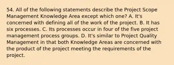 54. All of the following statements describe the Project Scope Management Knowledge Area except which one? A. It's concerned with defining all of the work of the project. B. It has six processes. C. Its processes occur in four of the five project management process groups. D. It's similar to Project Quality Management in that both Knowledge Areas are concerned with the product of the project meeting the requirements of the project.