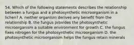 54. Which of the following statements describes the relationship between a fungus and a photosynthetic microorganism in a lichen? A. neither organism derives any benefit from the relationship B. the fungus provides the photosynthetic microorganism a suitable environment for growth C. the fungus fixes nitrogen for the photosynthetic microorganism D. the photosynthetic microorganism helps the fungus retain minerals