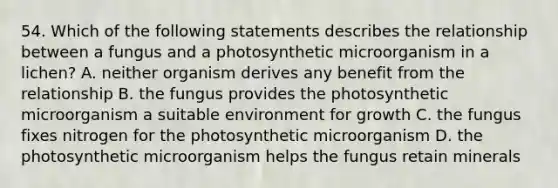 54. Which of the following statements describes the relationship between a fungus and a photosynthetic microorganism in a lichen? A. neither organism derives any benefit from the relationship B. the fungus provides the photosynthetic microorganism a suitable environment for growth C. the fungus fixes nitrogen for the photosynthetic microorganism D. the photosynthetic microorganism helps the fungus retain minerals