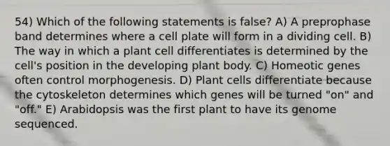 54) Which of the following statements is false? A) A preprophase band determines where a cell plate will form in a dividing cell. B) The way in which a plant cell differentiates is determined by the cell's position in the developing plant body. C) Homeotic genes often control morphogenesis. D) Plant cells differentiate because the cytoskeleton determines which genes will be turned "on" and "off." E) Arabidopsis was the first plant to have its genome sequenced.