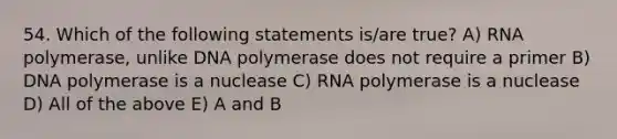 54. Which of the following statements is/are true? A) RNA polymerase, unlike DNA polymerase does not require a primer B) DNA polymerase is a nuclease C) RNA polymerase is a nuclease D) All of the above E) A and B