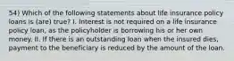 54) Which of the following statements about life insurance policy loans is (are) true? I. Interest is not required on a life insurance policy loan, as the policyholder is borrowing his or her own money. II. If there is an outstanding loan when the insured dies, payment to the beneficiary is reduced by the amount of the loan.