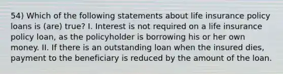 54) Which of the following statements about life insurance policy loans is (are) true? I. Interest is not required on a life insurance policy loan, as the policyholder is borrowing his or her own money. II. If there is an outstanding loan when the insured dies, payment to the beneficiary is reduced by the amount of the loan.