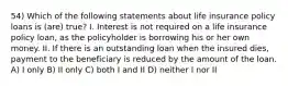 54) Which of the following statements about life insurance policy loans is (are) true? I. Interest is not required on a life insurance policy loan, as the policyholder is borrowing his or her own money. II. If there is an outstanding loan when the insured dies, payment to the beneficiary is reduced by the amount of the loan. A) I only B) II only C) both I and II D) neither I nor II