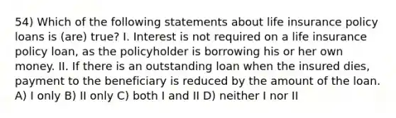 54) Which of the following statements about life insurance policy loans is (are) true? I. Interest is not required on a life insurance policy loan, as the policyholder is borrowing his or her own money. II. If there is an outstanding loan when the insured dies, payment to the beneficiary is reduced by the amount of the loan. A) I only B) II only C) both I and II D) neither I nor II