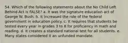 54. Which of the following statements about the No Child Left Behind Act is FALSE? a. It was the signature education act of George W. Bush. b. It increased the role of the federal government in education policy. c. It requires that students be tested every year in grades 3 to 8 for proficiency in math and reading. d. It creates a standard national test for all students. e. Many states considered it an unfunded mandate.