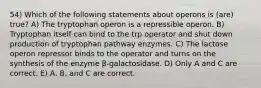 54) Which of the following statements about operons is (are) true? A) The tryptophan operon is a repressible operon. B) Tryptophan itself can bind to the trp operator and shut down production of tryptophan pathway enzymes. C) The lactose operon repressor binds to the operator and turns on the synthesis of the enzyme β-galactosidase. D) Only A and C are correct. E) A, B, and C are correct.