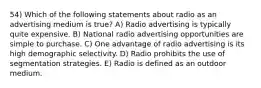 54) Which of the following statements about radio as an advertising medium is true? A) Radio advertising is typically quite expensive. B) National radio advertising opportunities are simple to purchase. C) One advantage of radio advertising is its high demographic selectivity. D) Radio prohibits the use of segmentation strategies. E) Radio is defined as an outdoor medium.