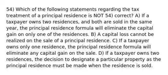 54) Which of the following statements regarding the tax treatment of a principal residence is NOT 54) correct? A) If a taxpayer owns two residences, and both are sold in the same year, the principal residence formula will eliminate the capital gain on only one of the residences. B) A capital loss cannot be realized on the sale of a principal residence. C) If a taxpayer owns only one residence, the principal residence formula will eliminate any capital gain on the sale. D) If a taxpayer owns two residences, the decision to designate a particular property as the principal residence must be made when the residence is sold.