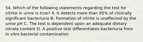 54. Which of the following statements regarding the test for nitrite in urine is true? A. It detects more than 95% of clinically significant bacteriuria B. Formation of nitrite is unaffected by the urine pH C. The test is dependent upon an adequate dietary nitrate content D. A positive test differentiates bacteriuria from in vitro bacterial contamination