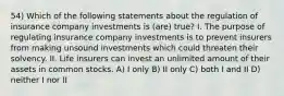 54) Which of the following statements about the regulation of insurance company investments is (are) true? I. The purpose of regulating insurance company investments is to prevent insurers from making unsound investments which could threaten their solvency. II. Life insurers can invest an unlimited amount of their assets in common stocks. A) I only B) II only C) both I and II D) neither I nor II