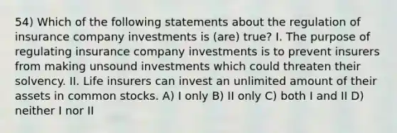 54) Which of the following statements about the regulation of insurance company investments is (are) true? I. The purpose of regulating insurance company investments is to prevent insurers from making unsound investments which could threaten their solvency. II. Life insurers can invest an unlimited amount of their assets in common stocks. A) I only B) II only C) both I and II D) neither I nor II