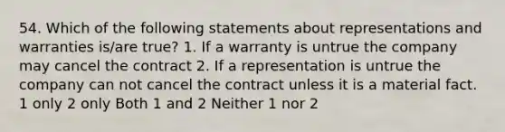 54. Which of the following statements about representations and warranties is/are true? 1. If a warranty is untrue the company may cancel the contract 2. If a representation is untrue the company can not cancel the contract unless it is a material fact. 1 only 2 only Both 1 and 2 Neither 1 nor 2