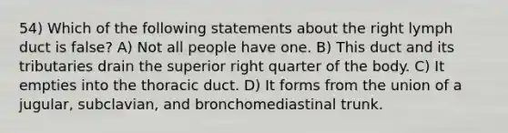 54) Which of the following statements about the right lymph duct is false? A) Not all people have one. B) This duct and its tributaries drain the superior right quarter of the body. C) It empties into the thoracic duct. D) It forms from the union of a jugular, subclavian, and bronchomediastinal trunk.