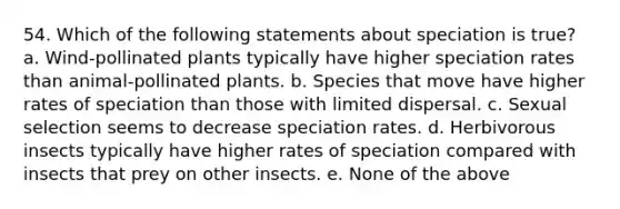 54. Which of the following statements about speciation is true? a. Wind-pollinated plants typically have higher speciation rates than animal-pollinated plants. b. Species that move have higher rates of speciation than those with limited dispersal. c. Sexual selection seems to decrease speciation rates. d. Herbivorous insects typically have higher rates of speciation compared with insects that prey on other insects. e. None of the above